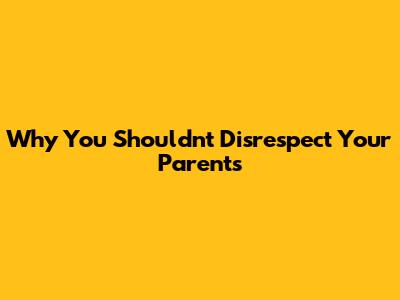 Why You Shouldn't Disrespect Your Parents