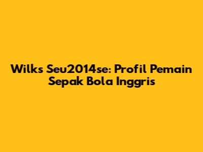 Wilks Seu2014se: Profil Pemain Sepak Bola Inggris