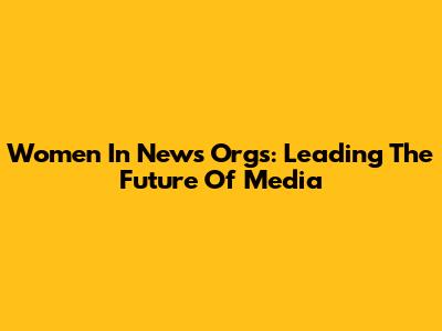 Women In News Orgs: Leading The Future Of Media