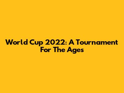 World Cup 2022: A Tournament For The Ages