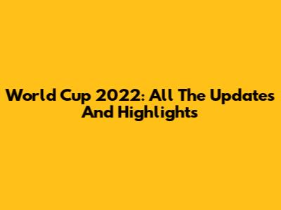 World Cup 2022: All The Updates And Highlights