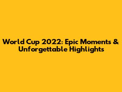 World Cup 2022: Epic Moments & Unforgettable Highlights