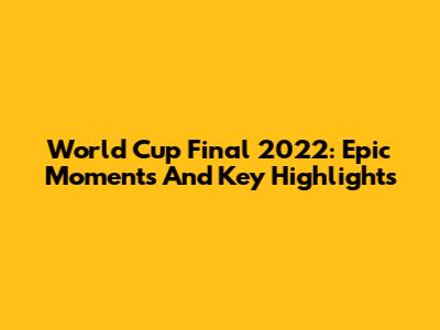 World Cup Final 2022: Epic Moments And Key Highlights