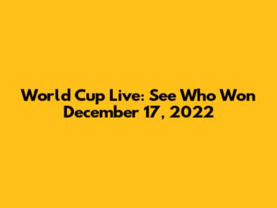World Cup Live: See Who Won December 17, 2022