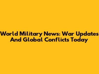 World Military News: War Updates And Global Conflicts Today