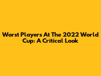 Worst Players At The 2022 World Cup: A Critical Look