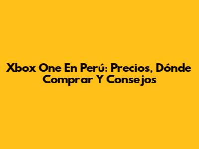 Xbox One En Perú: Precios, Dónde Comprar Y Consejos