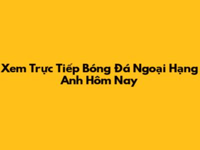 Xem Trực Tiếp Bóng Đá Ngoại Hạng Anh Hôm Nay