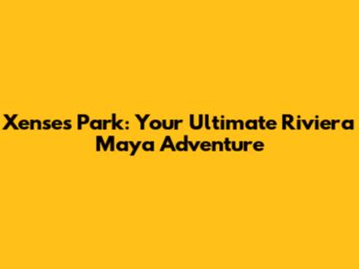 Xenses Park: Your Ultimate Riviera Maya Adventure