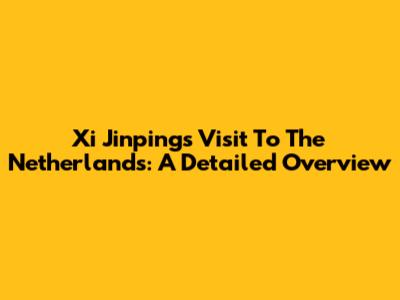 Xi Jinping's Visit To The Netherlands: A Detailed Overview