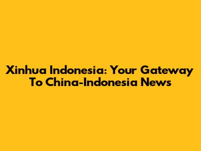 Xinhua Indonesia: Your Gateway To China-Indonesia News