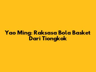 Yao Ming: Raksasa Bola Basket Dari Tiongkok