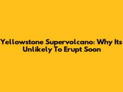 Yellowstone Supervolcano: Why It's Unlikely To Erupt Soon