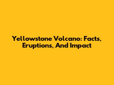 Yellowstone Volcano: Facts, Eruptions, And Impact