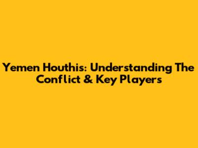 Yemen Houthis: Understanding The Conflict & Key Players