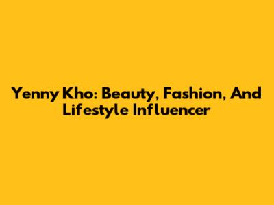 Yenny Kho: Beauty, Fashion, And Lifestyle Influencer
