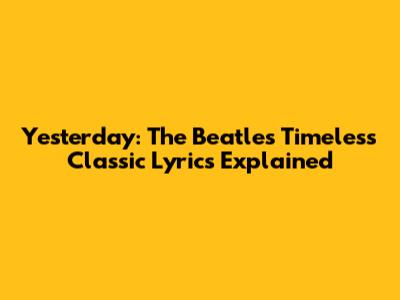 Yesterday: The Beatles' Timeless Classic Lyrics Explained