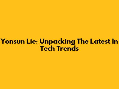 Yonsun Lie: Unpacking The Latest In Tech Trends