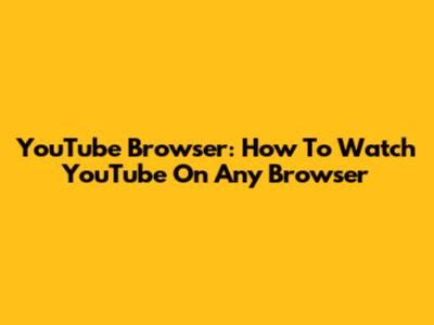 YouTube Browser: How To Watch YouTube On Any Browser
