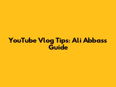 YouTube Vlog Tips: Ali Abbas's Guide