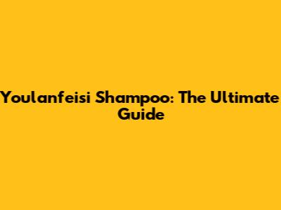 Youlanfeisi Shampoo: The Ultimate Guide