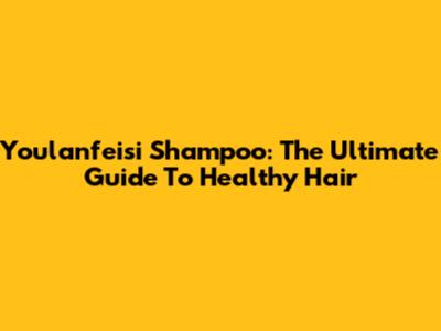 Youlanfeisi Shampoo: The Ultimate Guide To Healthy Hair