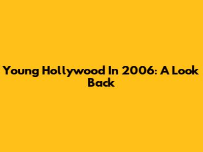 Young Hollywood In 2006: A Look Back