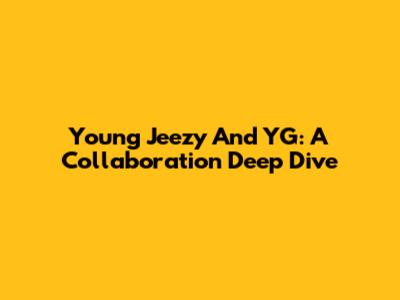 Young Jeezy And YG: A Collaboration Deep Dive