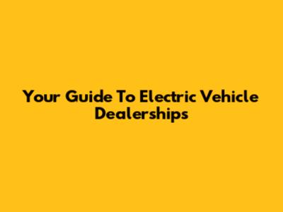 Your Guide To Electric Vehicle Dealerships