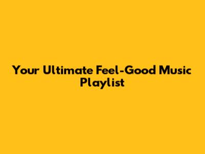 Your Ultimate Feel-Good Music Playlist