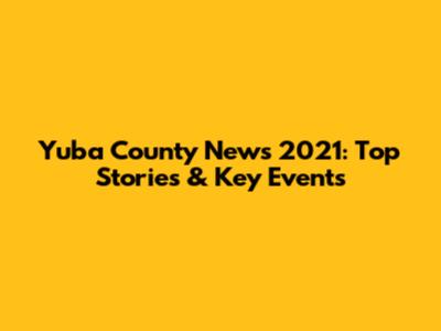 Yuba County News 2021: Top Stories & Key Events