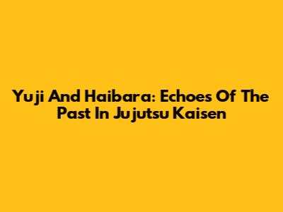 Yuji And Haibara: Echoes Of The Past In Jujutsu Kaisen