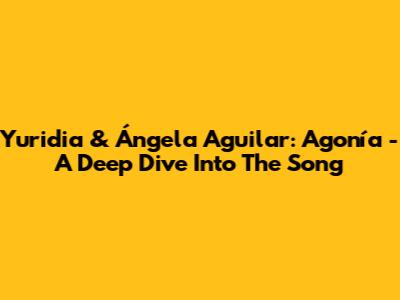 Yuridia & Ángela Aguilar: 'Agonía' - A Deep Dive Into The Song