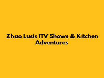 Zhao Lusi's ITV Shows & Kitchen Adventures