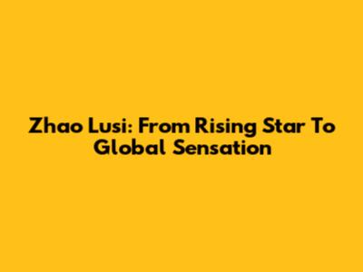 Zhao Lusi: From Rising Star To Global Sensation