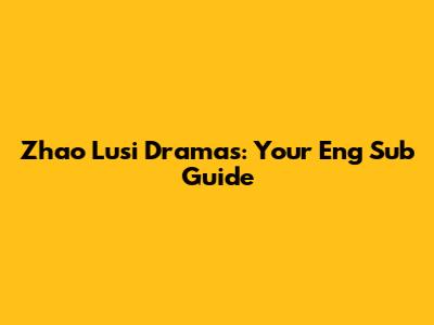 Zhao Lusi Dramas: Your Eng Sub Guide