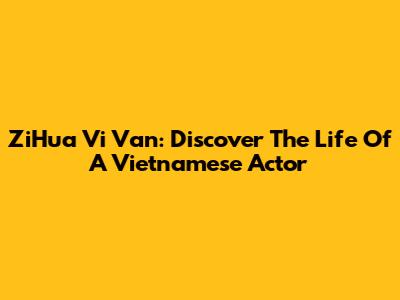 ZiHua Vi Van: Discover The Life Of A Vietnamese Actor