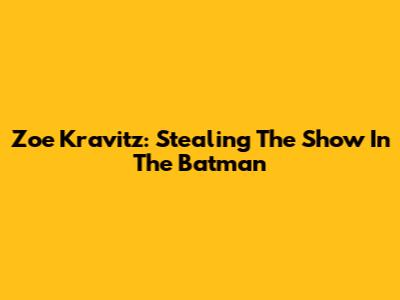 Zoe Kravitz: Stealing The Show In The Batman