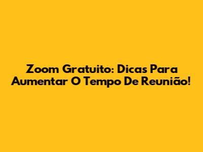 Zoom Gratuito: Dicas Para Aumentar O Tempo De Reunião!